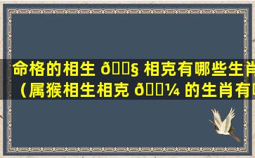 命格的相生 🐧 相克有哪些生肖（属猴相生相克 🐼 的生肖有哪些）